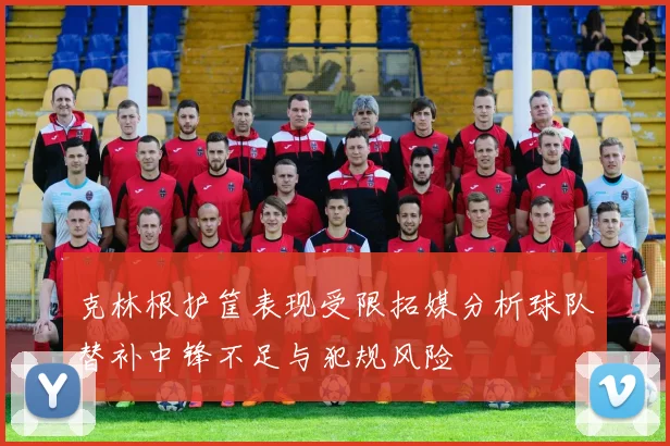 克林根护筐表现受限拓媒分析球队替补中锋不足与犯规风险