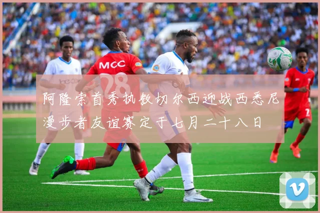 阿隆索首秀执教切尔西迎战西悉尼漫步者友谊赛定于七月二十八日