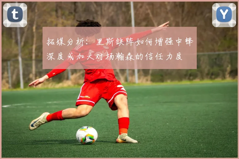 拓媒分析：里斯缺阵如何增强中锋深度或加大对杨瀚森的信任力度