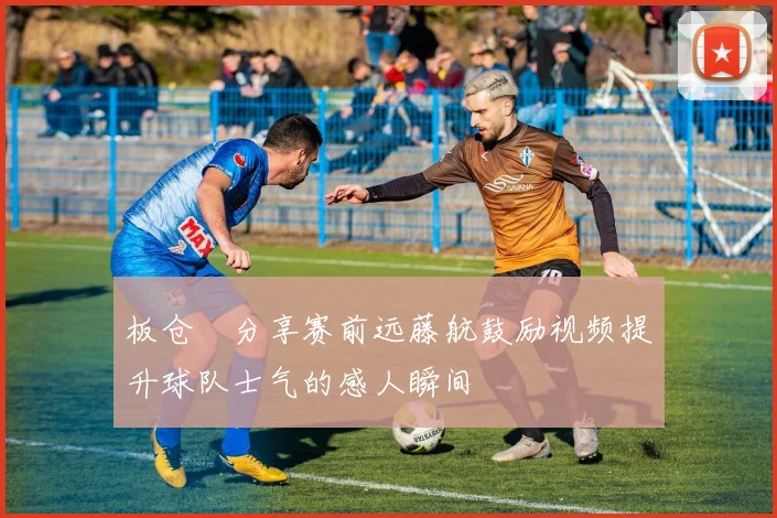 板仓滉分享赛前远藤航鼓励视频提升球队士气的感人瞬间