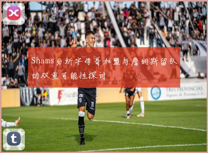 Shams分析字母哥加盟与詹姆斯留队的双重可能性探讨