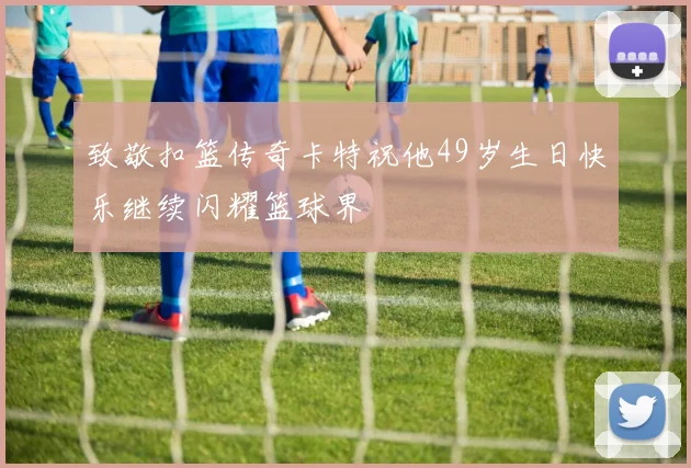 致敬扣篮传奇卡特祝他49岁生日快乐继续闪耀篮球界
