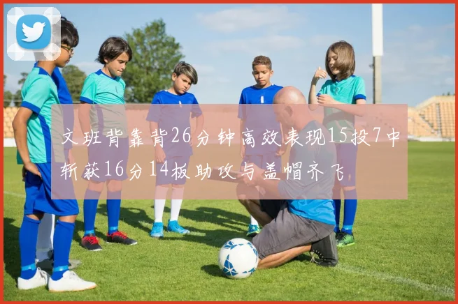 文班背靠背26分钟高效表现15投7中斩获16分14板助攻与盖帽齐飞