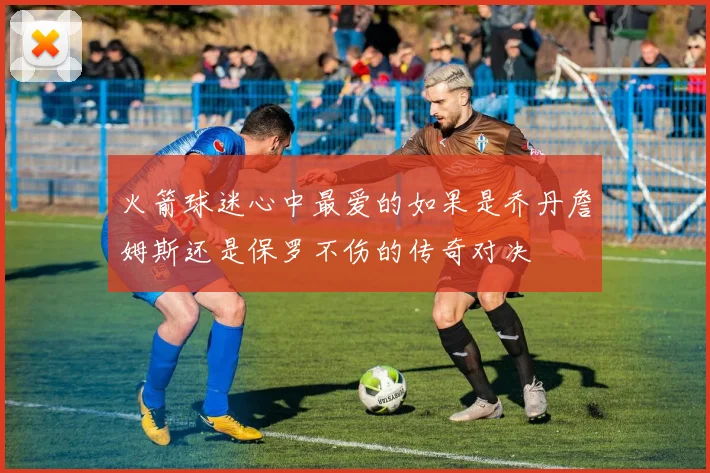 火箭球迷心中最爱的如果是乔丹詹姆斯还是保罗不伤的传奇对决