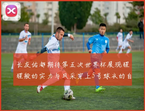 长友佑都期待第五次世界杯展现猩猩般的实力与风采穿上5号球衣的自豪感