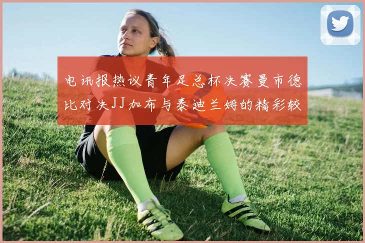 电讯报热议青年足总杯决赛曼市德比对决JJ加布与泰迪兰姆的精彩较量