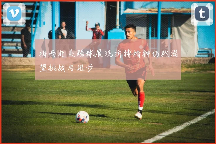 梅西赴美踢球展现拼搏精神仍然渴望挑战与进步