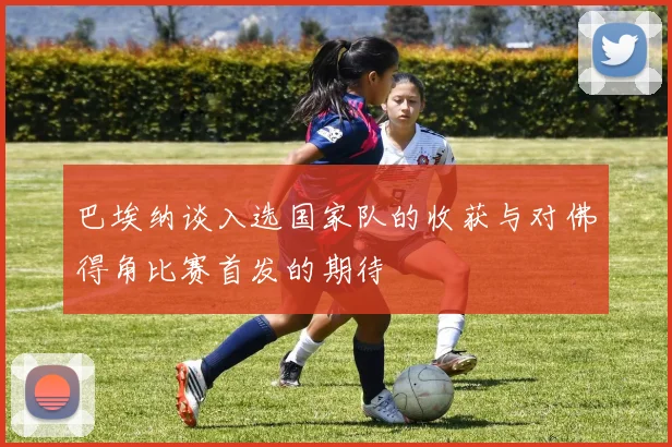 巴埃纳谈入选国家队的收获与对佛得角比赛首发的期待