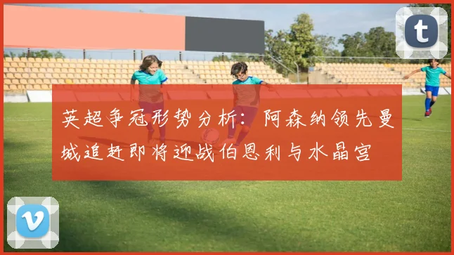 英超争冠形势分析：阿森纳领先曼城追赶即将迎战伯恩利与水晶宫