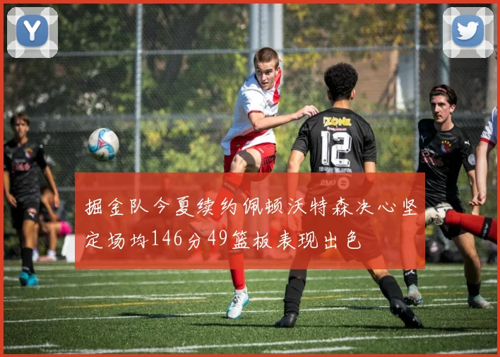 掘金队今夏续约佩顿沃特森决心坚定场均146分49篮板表现出色