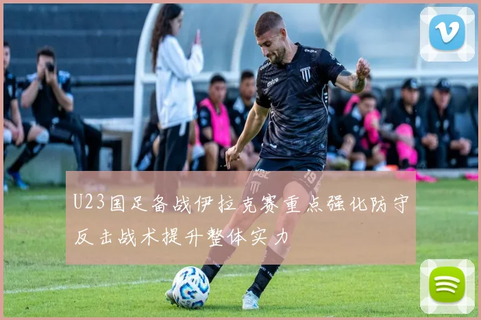 U23国足备战伊拉克赛重点强化防守反击战术提升整体实力