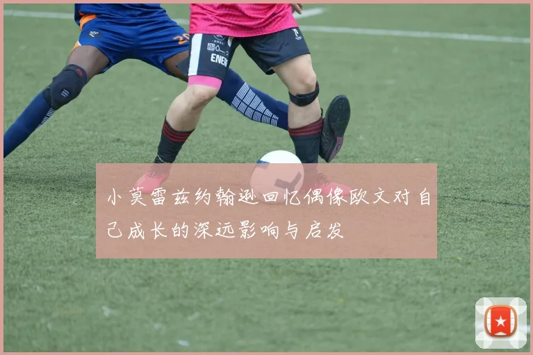 小莫雷兹约翰逊回忆偶像欧文对自己成长的深远影响与启发