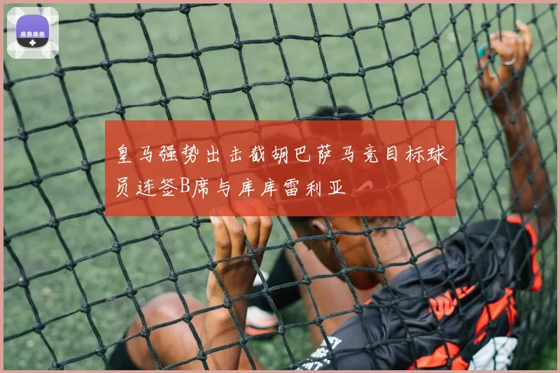 皇马强势出击截胡巴萨马竞目标球员连签B席与库库雷利亚