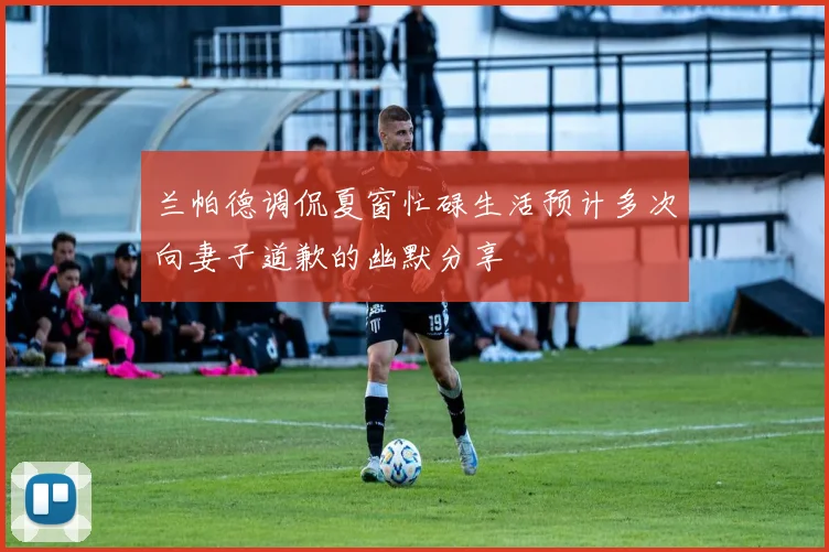 兰帕德调侃夏窗忙碌生活预计多次向妻子道歉的幽默分享