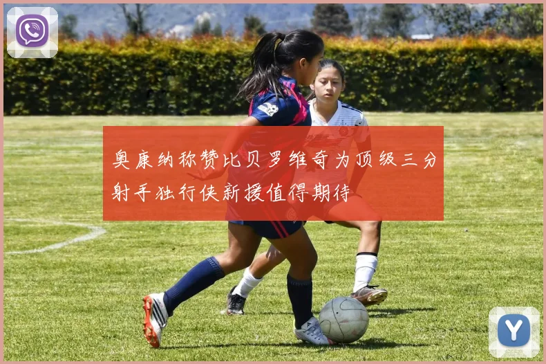 奥康纳称赞比贝罗维奇为顶级三分射手独行侠新援值得期待