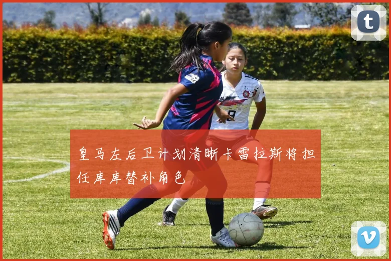皇马左后卫计划清晰卡雷拉斯将担任库库替补角色