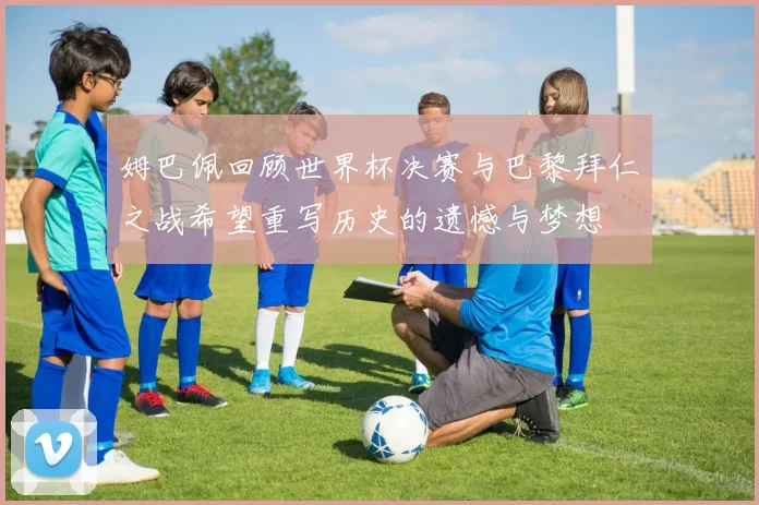 姆巴佩回顾世界杯决赛与巴黎拜仁之战希望重写历史的遗憾与梦想