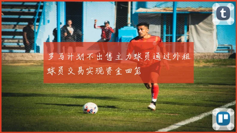罗马计划不出售主力球员通过外租球员交易实现资金回笼