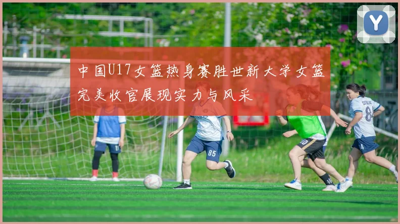 中国U17女篮热身赛胜世新大学女篮完美收官展现实力与风采